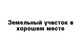 Земельный участок в хорошем месте